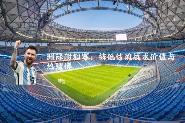 洲际附加赛：被低估的战术价值与地理博弈